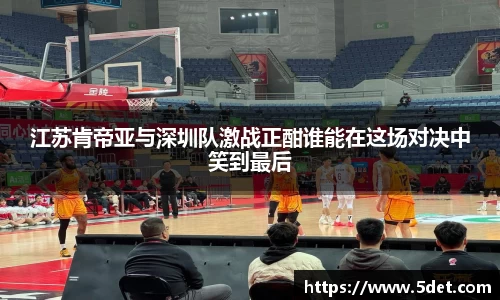 江苏肯帝亚与深圳队激战正酣谁能在这场对决中笑到最后